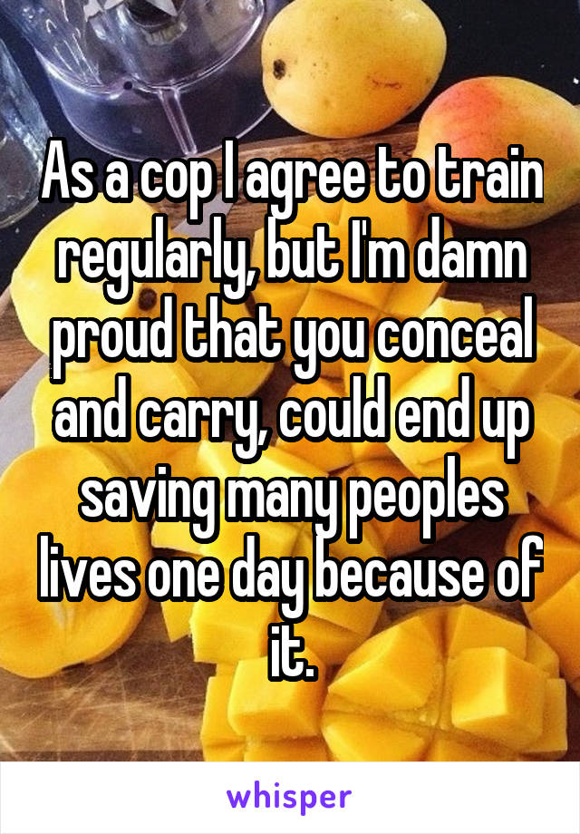 As a cop I agree to train regularly, but I'm damn proud that you conceal and carry, could end up saving many peoples lives one day because of it.