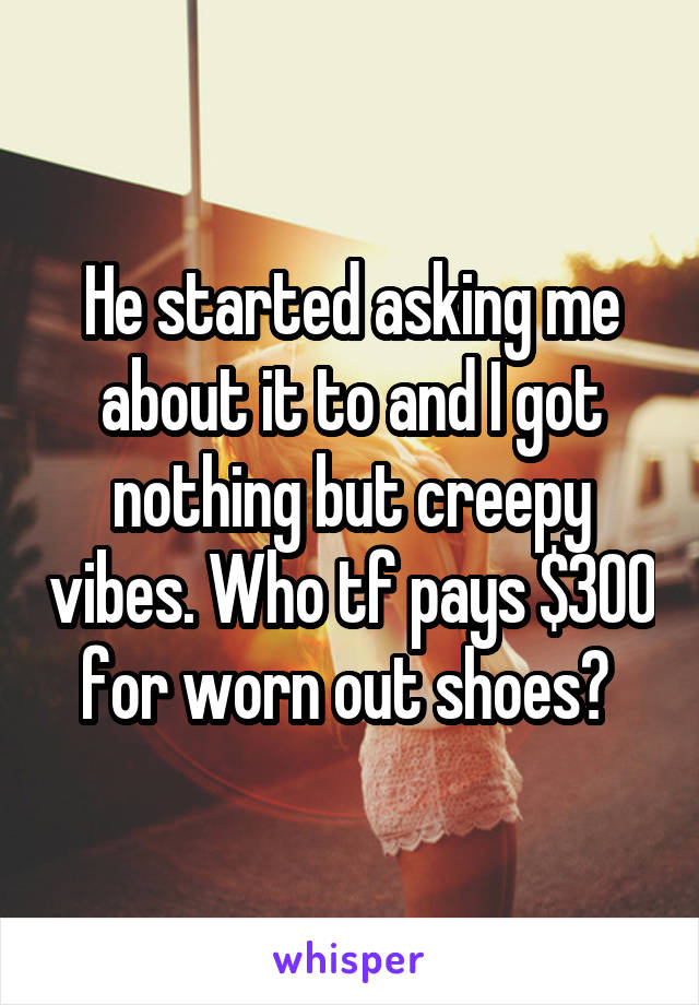 He started asking me about it to and I got nothing but creepy vibes. Who tf pays $300 for worn out shoes? 