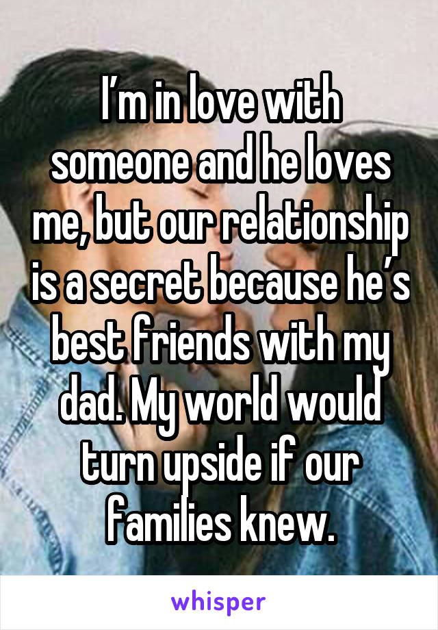 I’m in love with someone and he loves me, but our relationship is a secret because he’s best friends with my dad. My world would turn upside if our families knew.