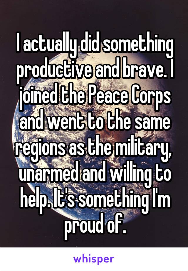 I actually did something productive and brave. I joined the Peace Corps and went to the same regions as the military,  unarmed and willing to help. It's something I'm proud of.
