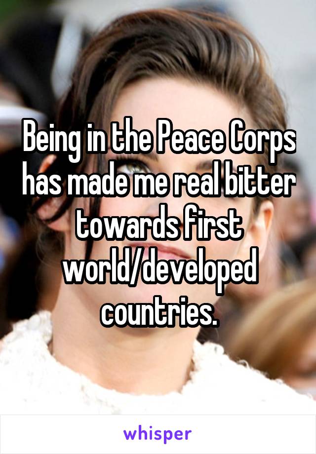 Being in the Peace Corps has made me real bitter towards first world/developed countries.