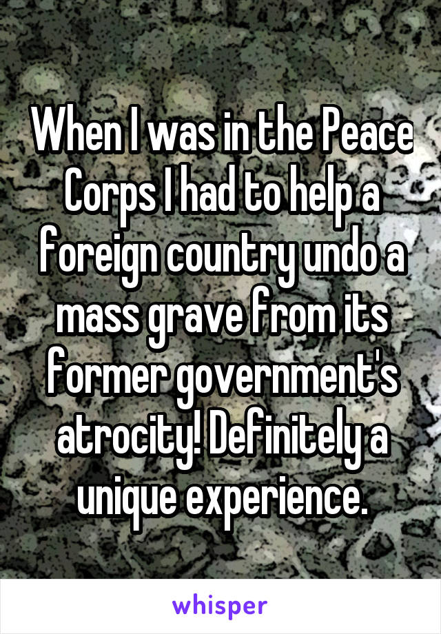 When I was in the Peace Corps I had to help a foreign country undo a mass grave from its former government's atrocity! Definitely a unique experience.