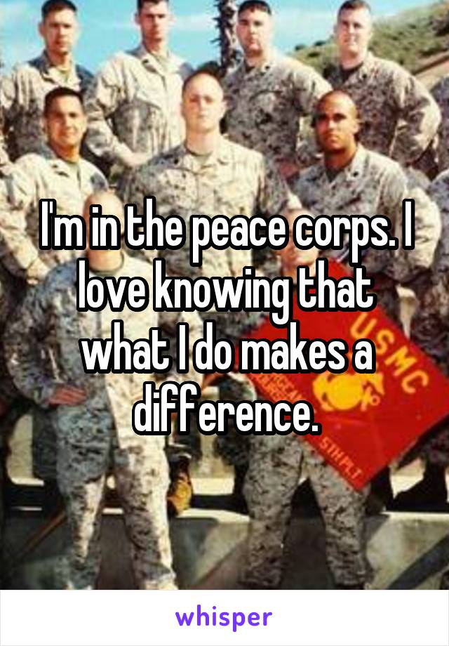 I'm in the peace corps. I love knowing that what I do makes a difference.