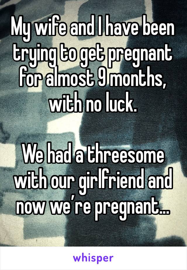 My wife and I have been trying to get pregnant for almost 9 months, with no luck. 

We had a threesome with our girlfriend and now we’re pregnant...