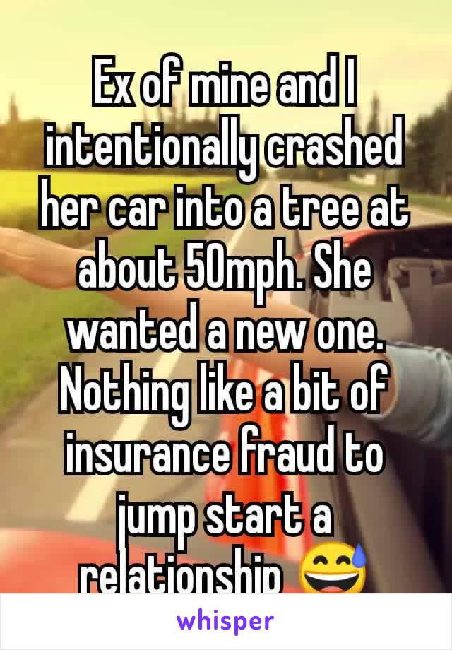 Ex of mine and I intentionally crashed her car into a tree at about 50mph. She wanted a new one. Nothing like a bit of insurance fraud to jump start a relationship 😅