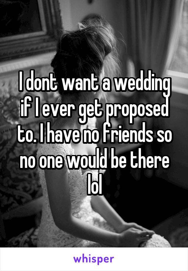 I dont want a wedding if I ever get proposed to. I have no friends so no one would be there lol