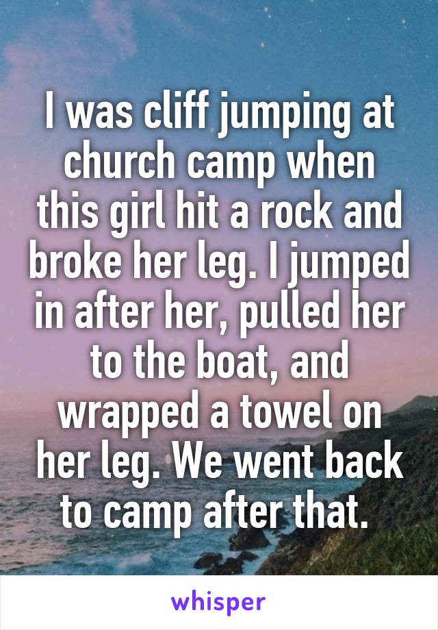 I was cliff jumping at church camp when this girl hit a rock and broke her leg. I jumped in after her, pulled her to the boat, and wrapped a towel on her leg. We went back to camp after that. 