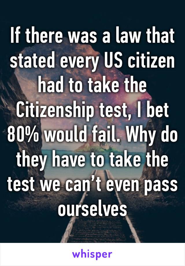 If there was a law that stated every US citizen had to take the Citizenship test, I bet 80% would fail. Why do they have to take the test we can’t even pass ourselves 