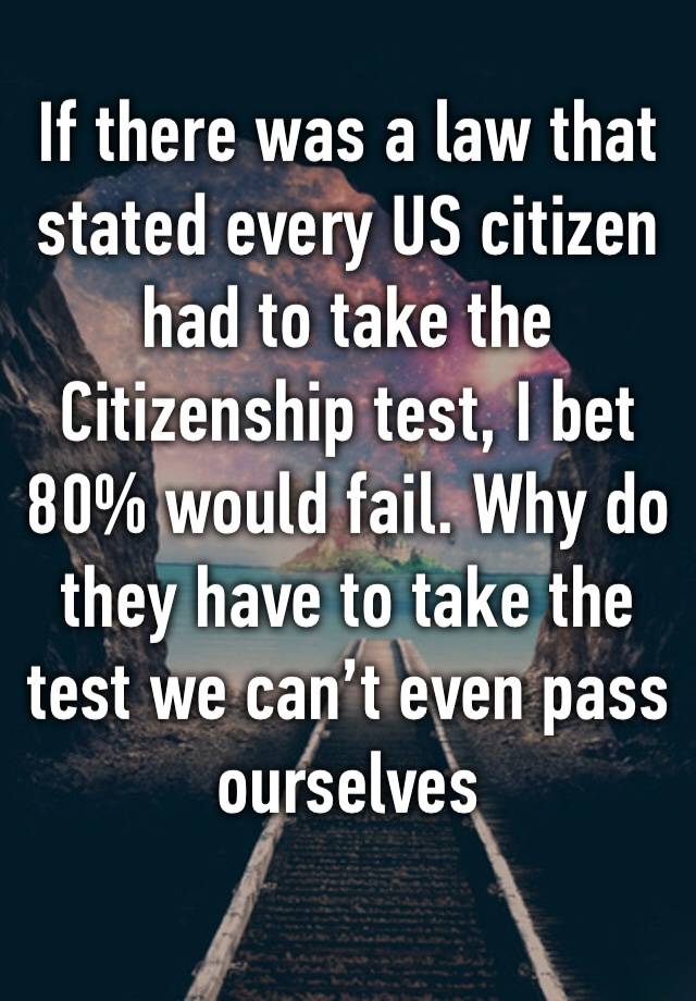 If there was a law that stated every US citizen had to take the Citizenship test, I bet 80% would fail. Why do they have to take the test we can’t even pass ourselves 