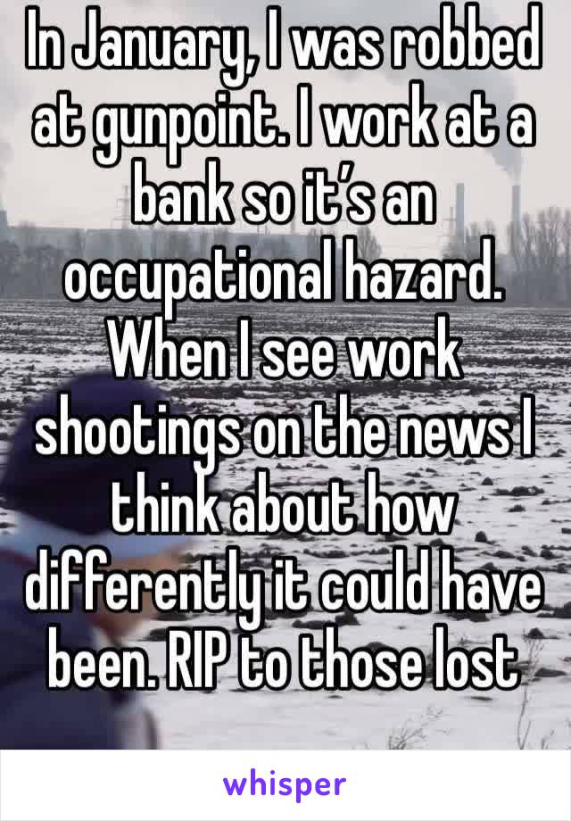 In January, I was robbed at gunpoint. I work at a bank so it’s an occupational hazard. When I see work shootings on the news I think about how differently it could have been. RIP to those lost 