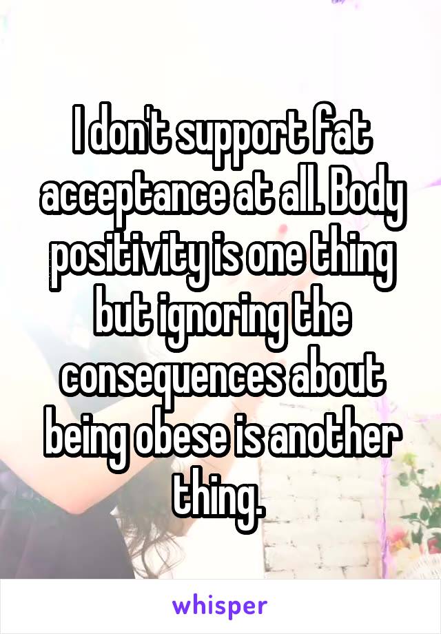 I don't support fat acceptance at all. Body positivity is one thing but ignoring the consequences about being obese is another thing. 