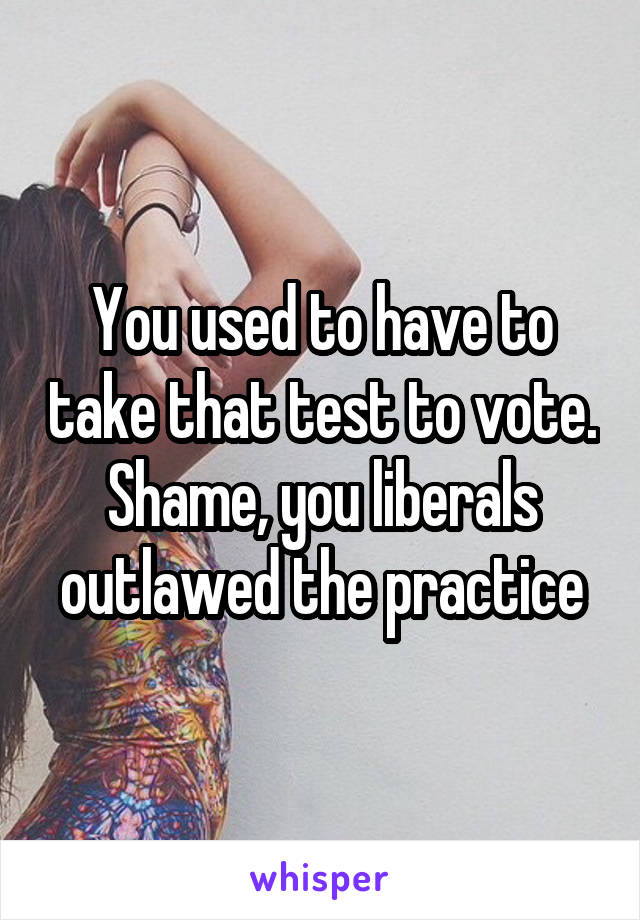 You used to have to take that test to vote. Shame, you liberals outlawed the practice