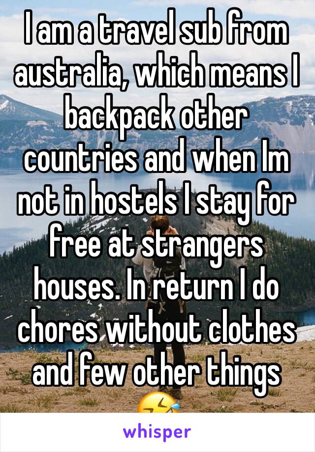 I am a travel sub from australia, which means I backpack other countries and when Im not in hostels I stay for free at strangers houses. In return I do chores without clothes and few other things 🤣 