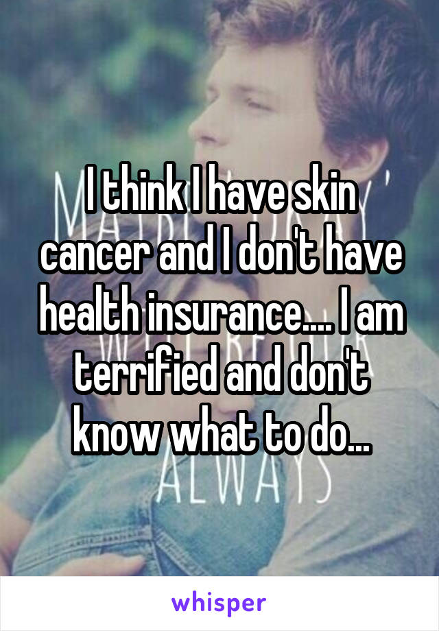 I think I have skin cancer and I don't have health insurance.... I am terrified and don't know what to do...