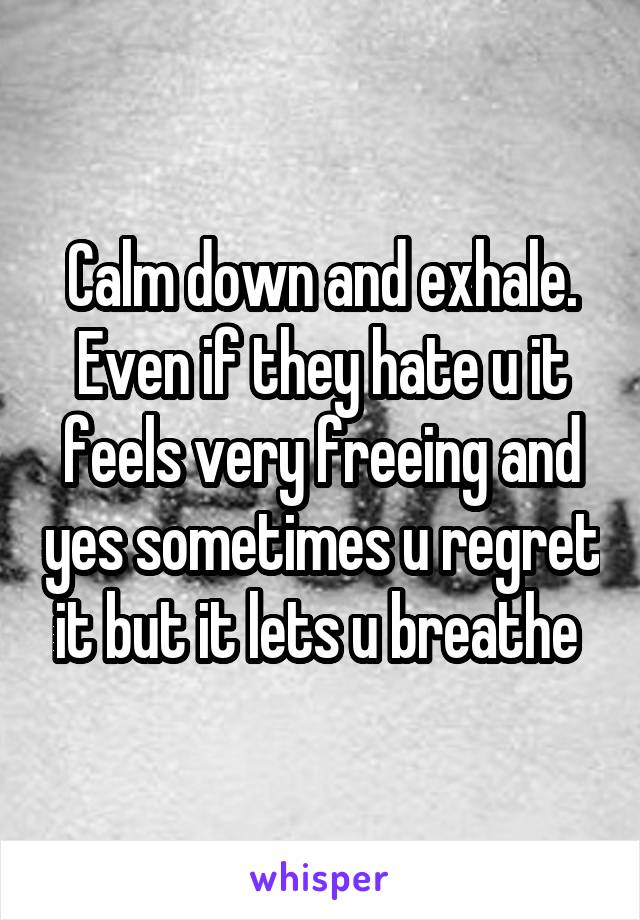 Calm down and exhale. Even if they hate u it feels very freeing and yes sometimes u regret it but it lets u breathe 