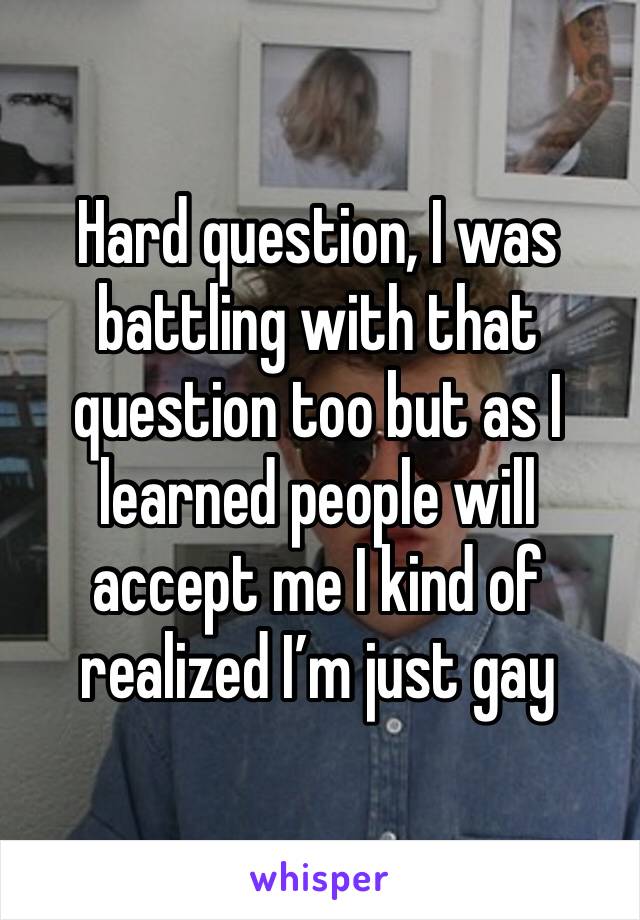 Hard question, I was battling with that question too but as I learned people will accept me I kind of realized I’m just gay