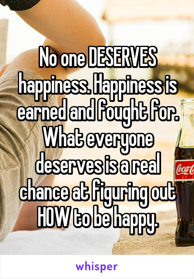 No one DESERVES happiness. Happiness is earned and fought for. What everyone deserves is a real chance at figuring out HOW to be happy.