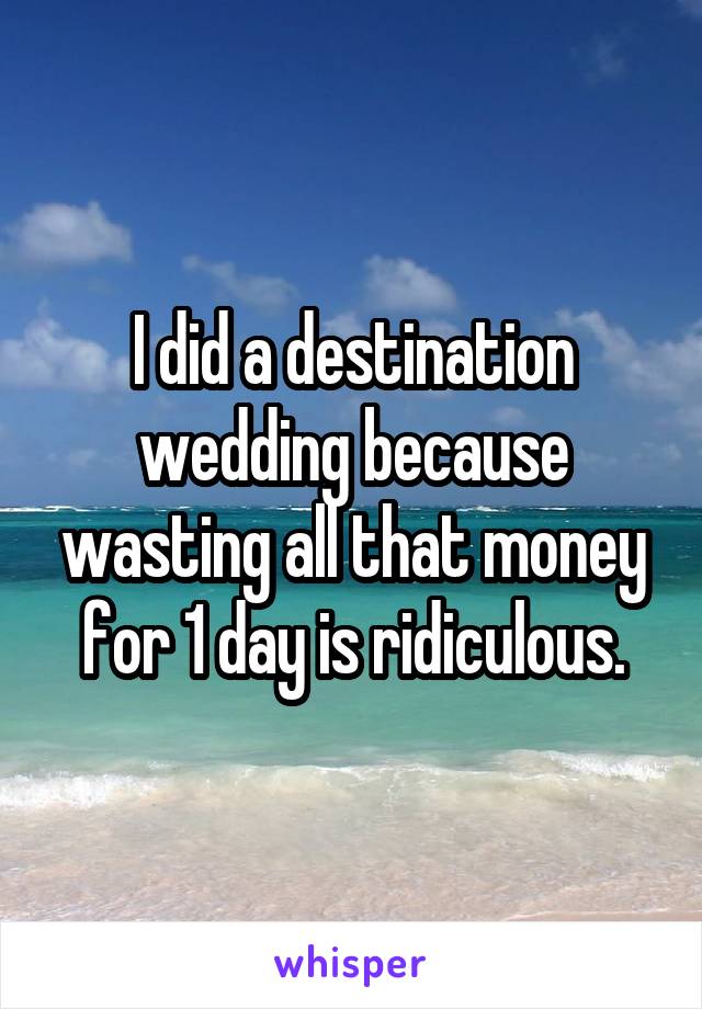 I did a destination wedding because wasting all that money for 1 day is ridiculous.