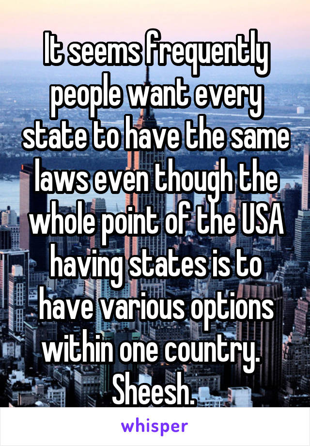 It seems frequently people want every state to have the same laws even though the whole point of the USA having states is to have various options within one country.   Sheesh. 