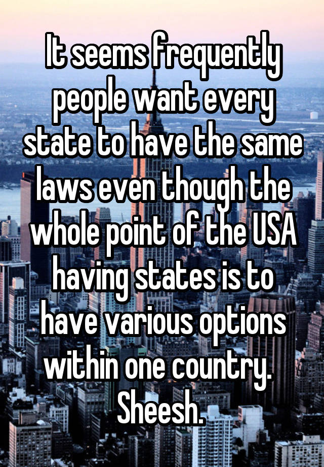 It seems frequently people want every state to have the same laws even though the whole point of the USA having states is to have various options within one country.   Sheesh. 