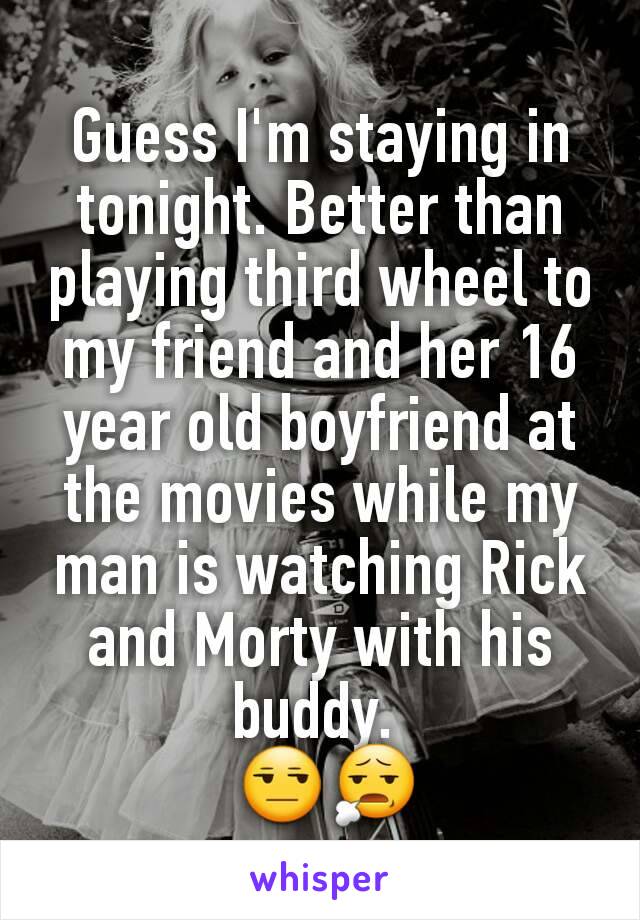 Guess I'm staying in tonight. Better than playing third wheel to my friend and her 16 year old boyfriend at the movies while my man is watching Rick and Morty with his buddy. 
 😒😧