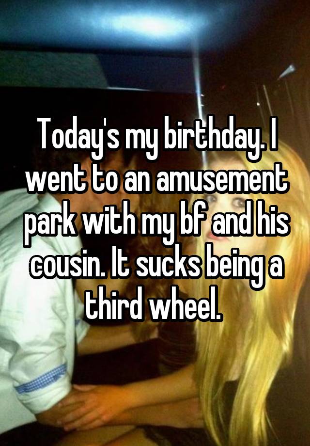 Today's my birthday. I went to an amusement park with my bf and his cousin. It sucks being a third wheel. 