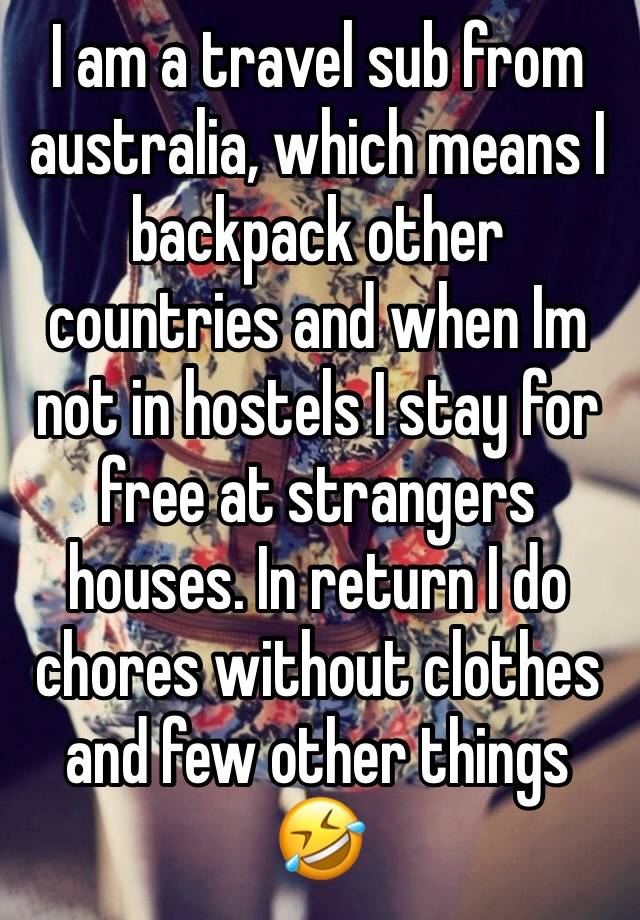 I am a travel sub from australia, which means I backpack other countries and when Im not in hostels I stay for free at strangers houses. In return I do chores without clothes and few other things 🤣