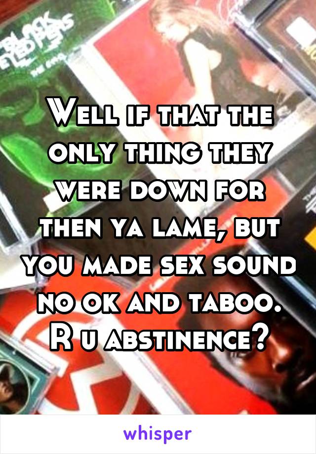 Well if that the only thing they were down for then ya lame, but you made sex sound no ok and taboo. R u abstinence?