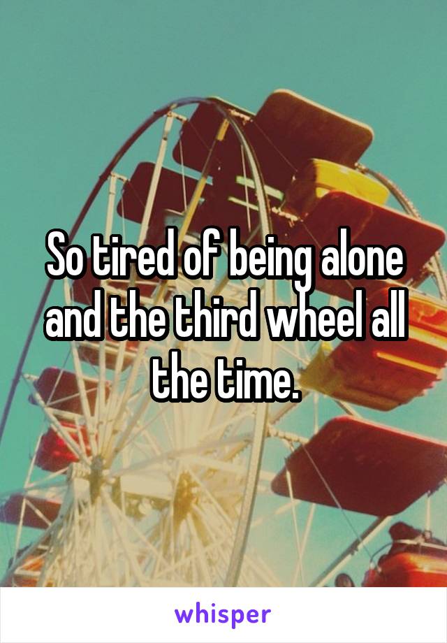 So tired of being alone and the third wheel all the time.