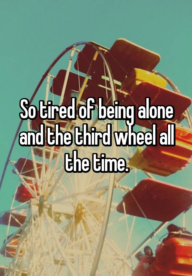 So tired of being alone and the third wheel all the time.