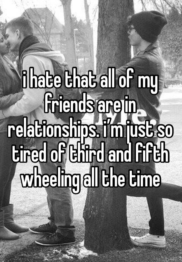 i hate that all of my friends are in relationships. i’m just so tired of third and fifth wheeling all the time