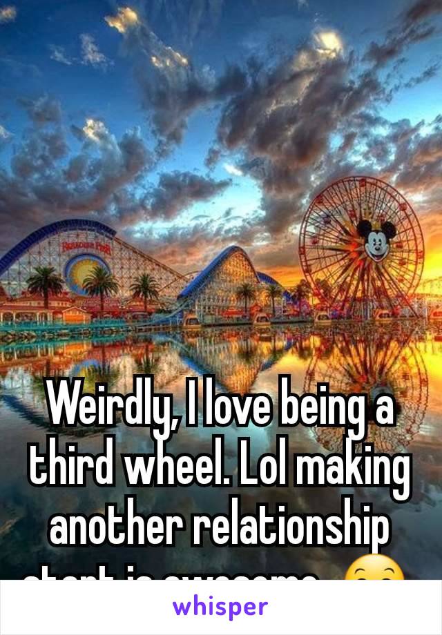 Weirdly, I love being a third wheel. Lol making another relationship start is awesome. 😊 