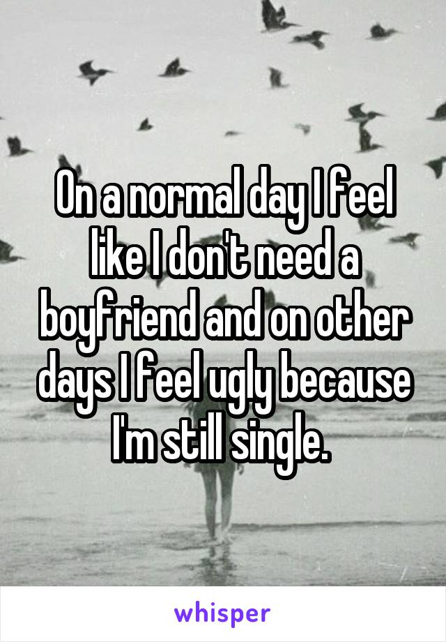 On a normal day I feel like I don't need a boyfriend and on other days I feel ugly because I'm still single. 