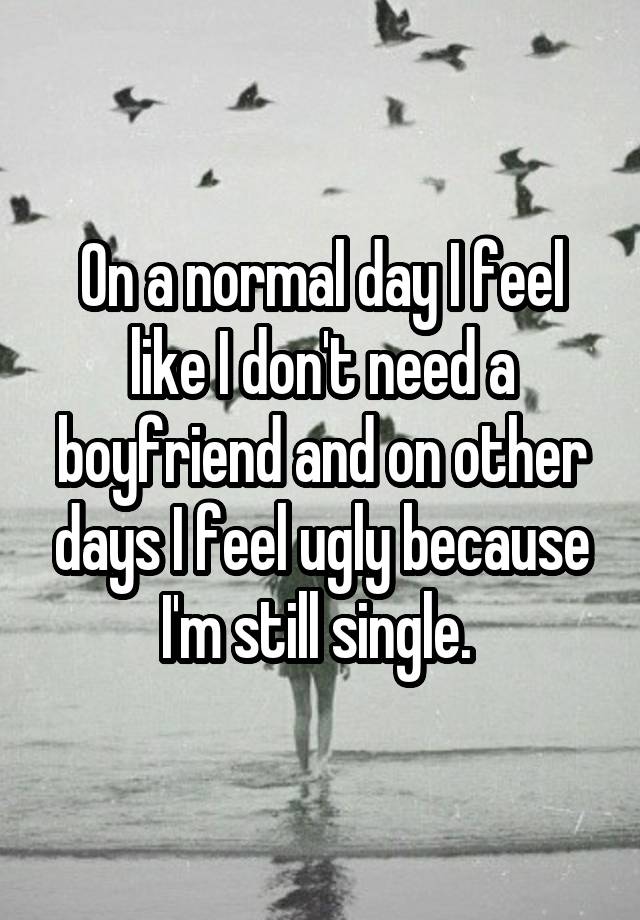 On a normal day I feel like I don't need a boyfriend and on other days I feel ugly because I'm still single. 