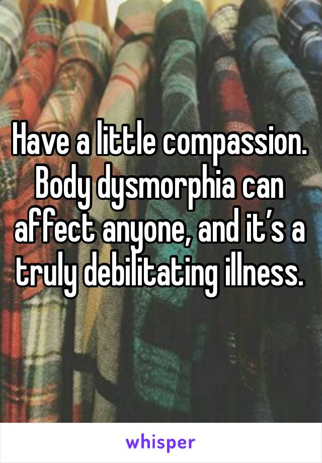 Have a little compassion. Body dysmorphia can affect anyone, and it’s a truly debilitating illness.