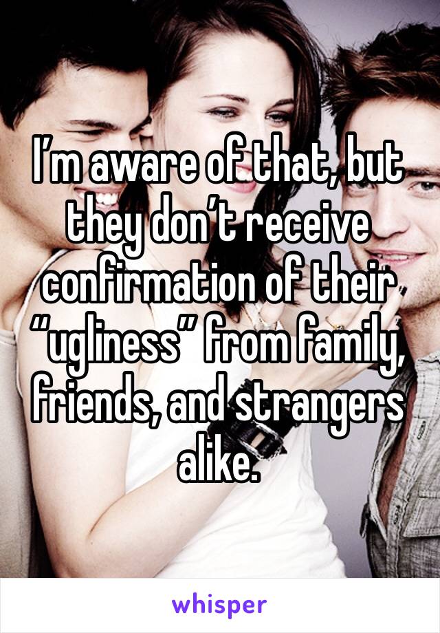 I’m aware of that, but they don’t receive confirmation of their “ugliness” from family, friends, and strangers alike.