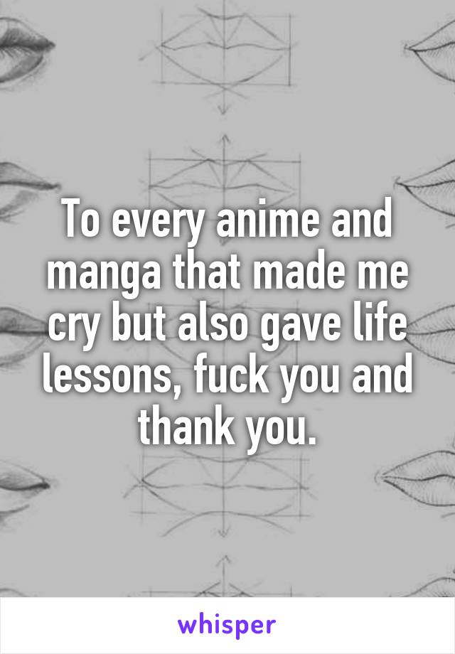 To every anime and manga that made me cry but also gave life lessons, fuck you and thank you.