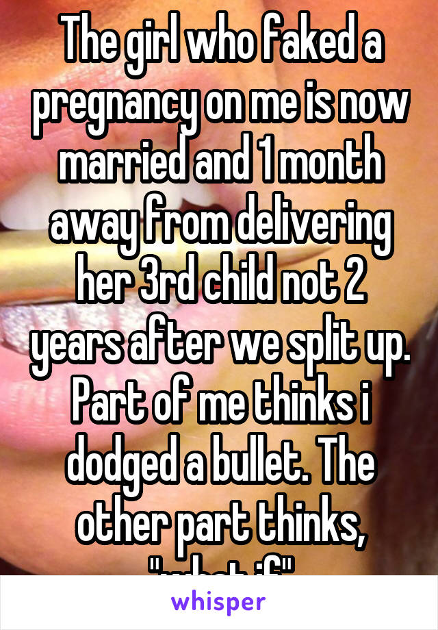 The girl who faked a pregnancy on me is now married and 1 month away from delivering her 3rd child not 2 years after we split up. Part of me thinks i dodged a bullet. The other part thinks, "what if"