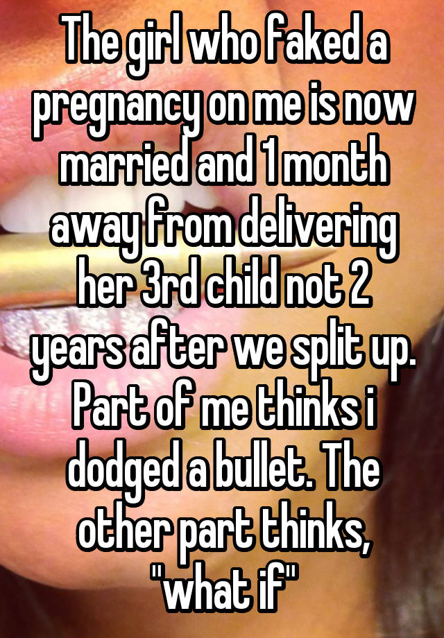 The girl who faked a pregnancy on me is now married and 1 month away from delivering her 3rd child not 2 years after we split up. Part of me thinks i dodged a bullet. The other part thinks, "what if"