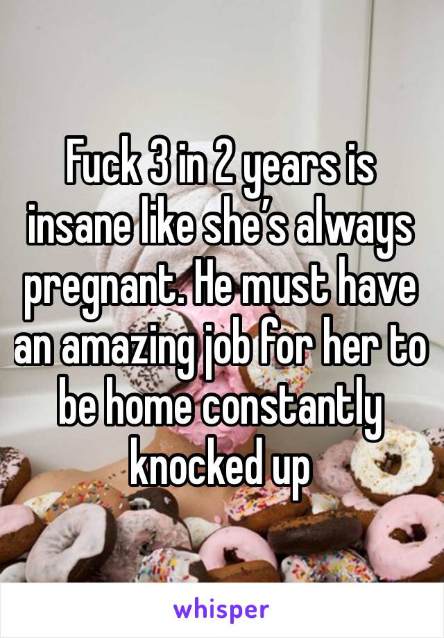 Fuck 3 in 2 years is insane like she’s always pregnant. He must have an amazing job for her to be home constantly knocked up 