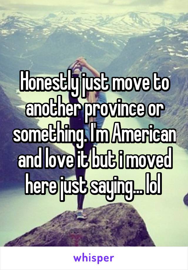 Honestly just move to another province or something. I'm American and love it but i moved here just saying... lol 