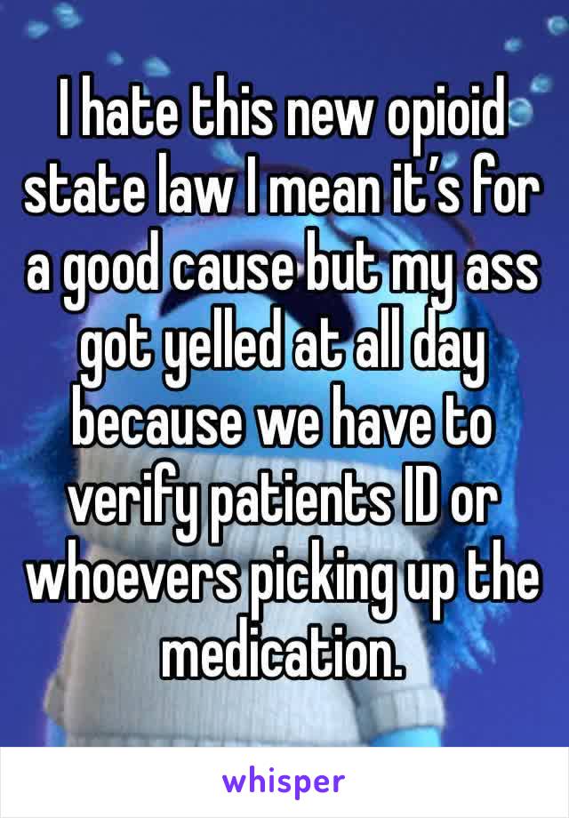 I hate this new opioid state law I mean it’s for a good cause but my ass got yelled at all day because we have to verify patients ID or whoevers picking up the medication.