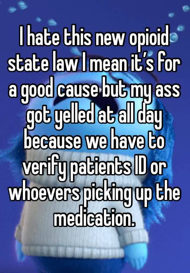 I hate this new opioid state law I mean it’s for a good cause but my ass got yelled at all day because we have to verify patients ID or whoevers picking up the medication.