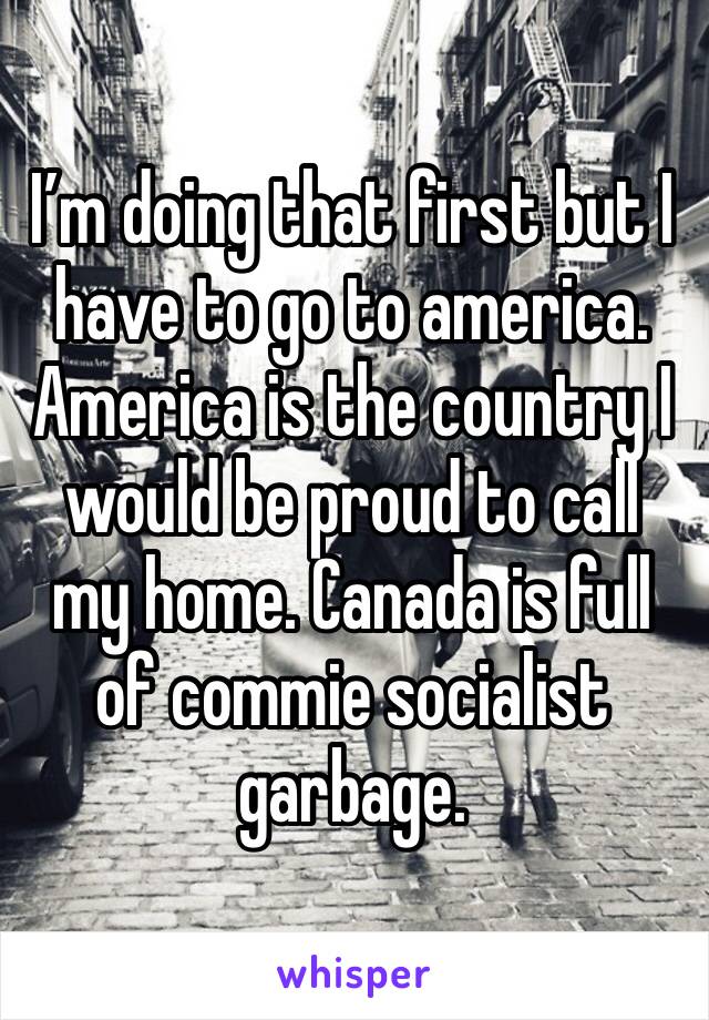 I’m doing that first but I have to go to america. America is the country I would be proud to call my home. Canada is full of commie socialist garbage. 