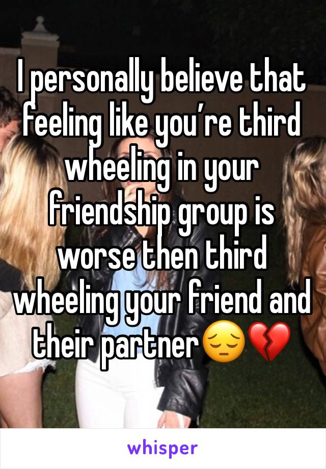 I personally believe that feeling like you’re third  wheeling in your friendship group is worse then third wheeling your friend and their partner😔💔