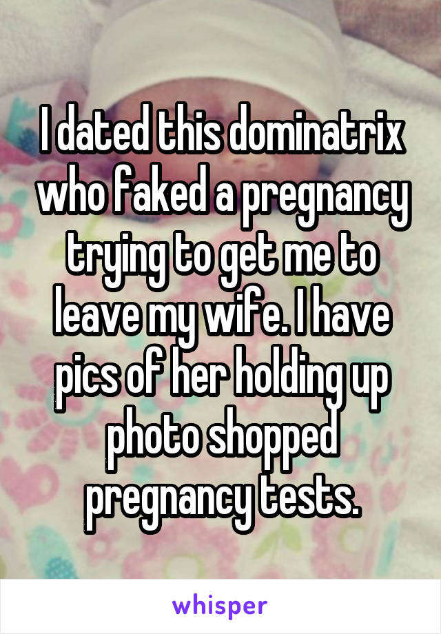 I dated this dominatrix who faked a pregnancy trying to get me to leave my wife. I have pics of her holding up photo shopped pregnancy tests.