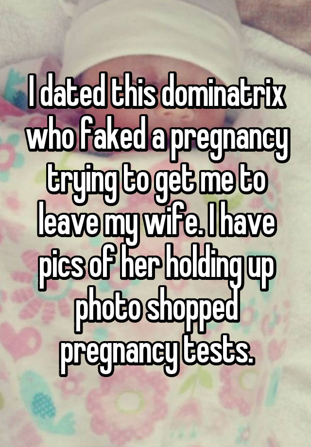 I dated this dominatrix who faked a pregnancy trying to get me to leave my wife. I have pics of her holding up photo shopped pregnancy tests.