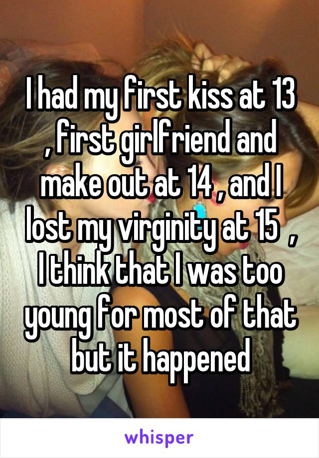 I had my first kiss at 13 , first girlfriend and make out at 14 , and I lost my virginity at 15  , I think that I was too young for most of that but it happened