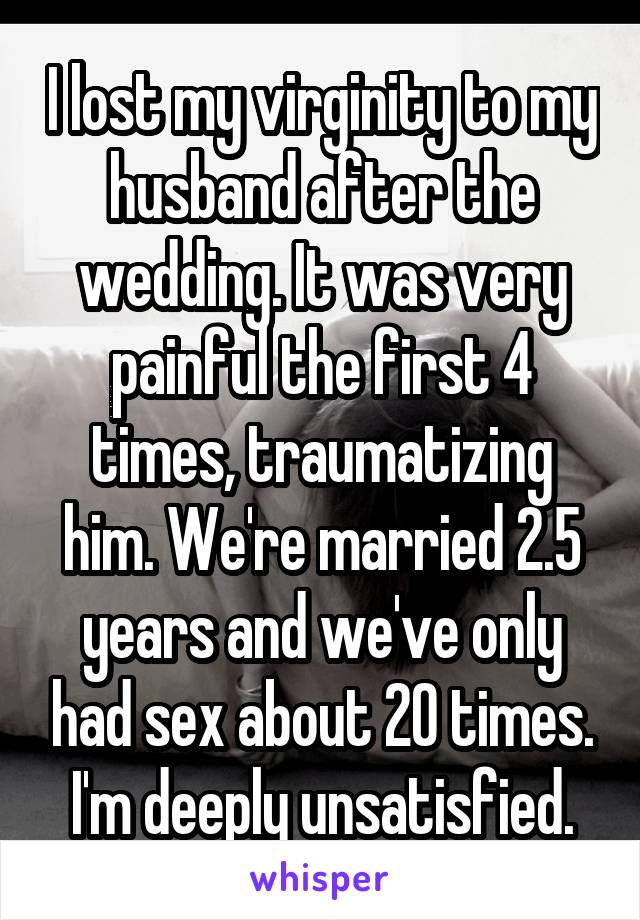 I lost my virginity to my husband after the wedding. It was very painful the first 4 times, traumatizing him. We're married 2.5 years and we've only had sex about 20 times. I'm deeply unsatisfied.