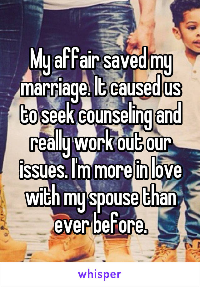 My affair saved my marriage. It caused us to seek counseling and really work out our issues. I'm more in love with my spouse than ever before.